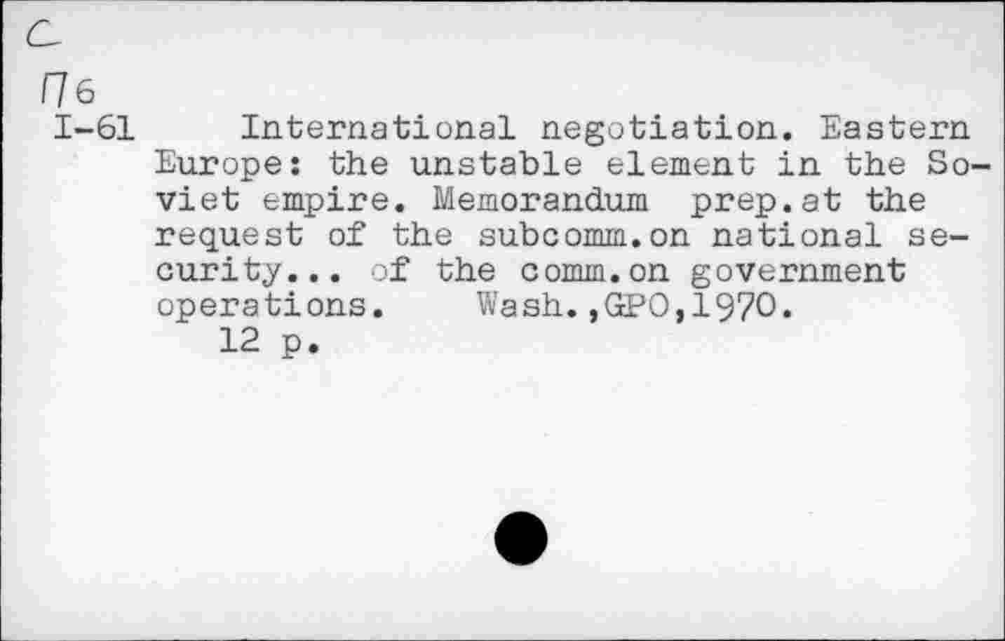 ﻿He
1-61 International negotiation. Eastern Europe: the unstable element in the Soviet empire. Memorandum prep.at the request of the subcomm.on national security... of the comm.on government opera ti ons.	Wash., GPO,1970.
12 p.